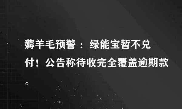 薅羊毛预警 ：绿能宝暂不兑付！公告称待收完全覆盖逾期款。