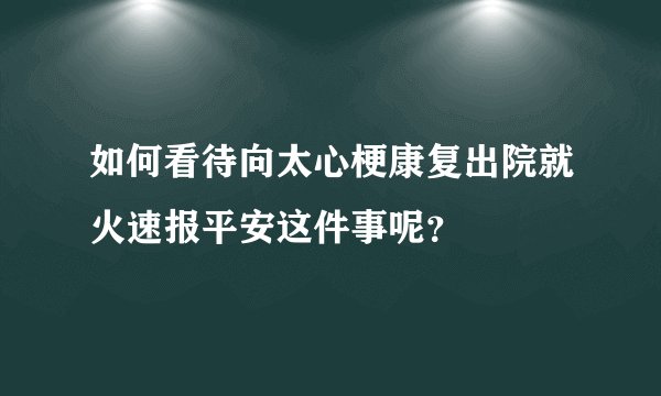 如何看待向太心梗康复出院就火速报平安这件事呢？