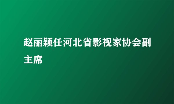 赵丽颖任河北省影视家协会副主席