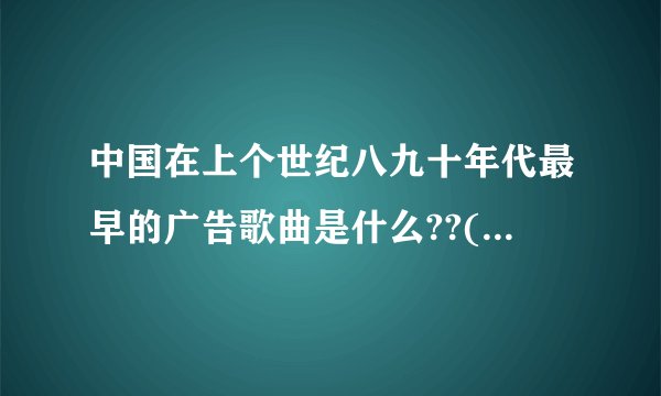 中国在上个世纪八九十年代最早的广告歌曲是什么??(大家想到什么就说什么)