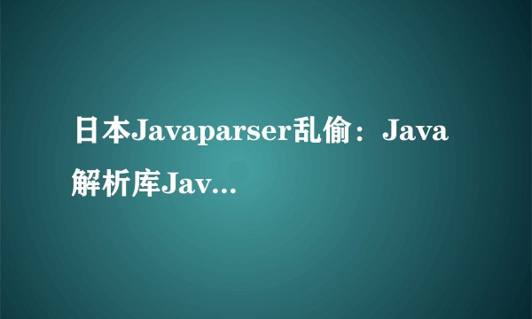 日本Javaparser乱偷：Java解析库Javaparser被恶意篡改，开发者应当注意安全