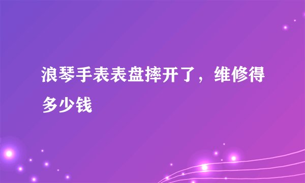 浪琴手表表盘摔开了，维修得多少钱