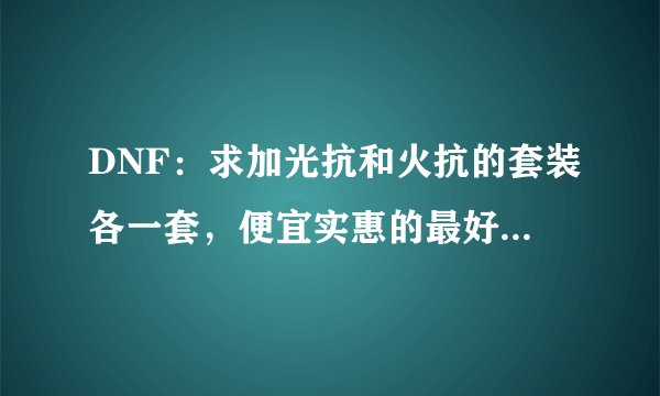 DNF：求加光抗和火抗的套装各一套，便宜实惠的最好。本人不富
