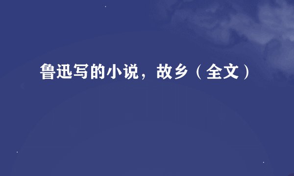 鲁迅写的小说，故乡（全文）