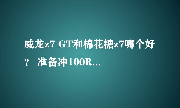 威龙z7 GT和棉花糖z7哪个好？ 准备冲100RMB 买哪辆车呢？还是开盒子