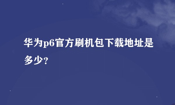 华为p6官方刷机包下载地址是多少？