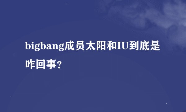 bigbang成员太阳和IU到底是咋回事？