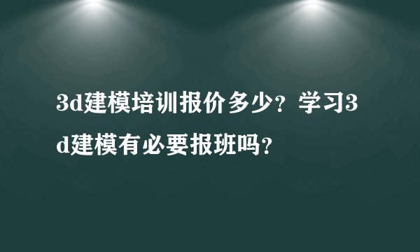 3d建模培训报价多少？学习3d建模有必要报班吗？