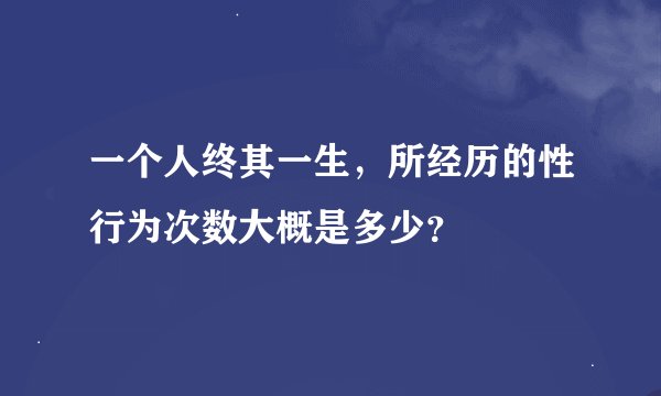 一个人终其一生，所经历的性行为次数大概是多少？