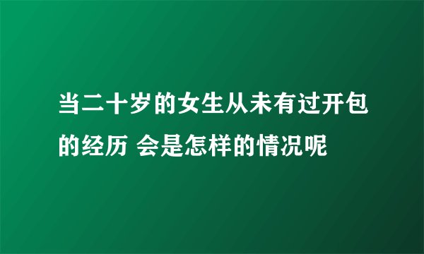 当二十岁的女生从未有过开包的经历 会是怎样的情况呢