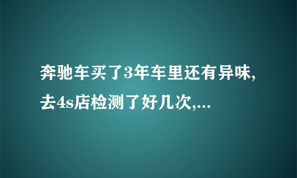 奔驰车买了3年车里还有异味,去4s店检测了好几次,也处理了好几次也处...