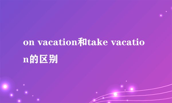 on vacation和take vacation的区别
