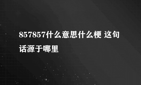 857857什么意思什么梗 这句话源于哪里