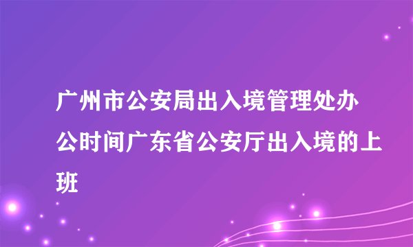 广州市公安局出入境管理处办公时间广东省公安厅出入境的上班