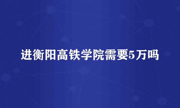 进衡阳高铁学院需要5万吗