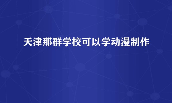 天津那群学校可以学动漫制作