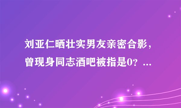 刘亚仁晒壮实男友亲密合影，曾现身同志酒吧被指是0？丨彩虹奶爸