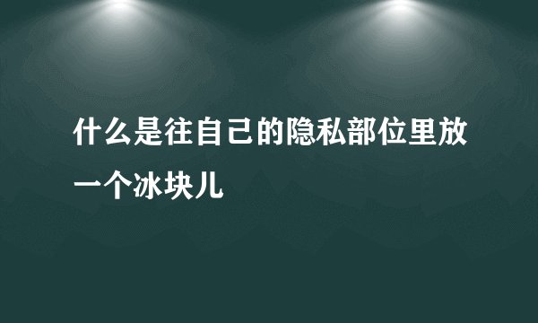 什么是往自己的隐私部位里放一个冰块儿