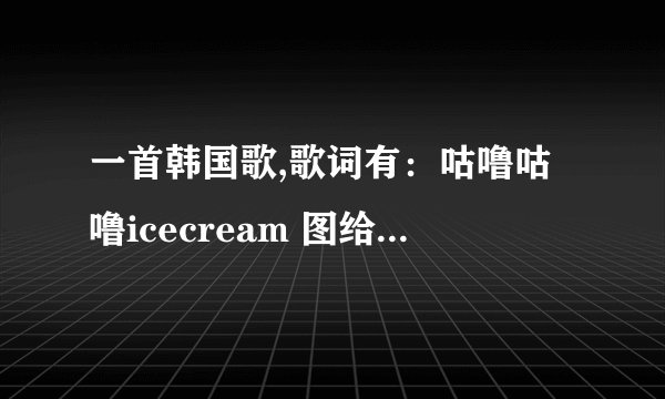 一首韩国歌,歌词有：咕噜咕噜icecream 图给到~萨拉嘿……是一个女的唱的