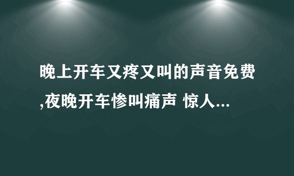 晚上开车又疼又叫的声音免费,夜晚开车惨叫痛声 惊人注意安全