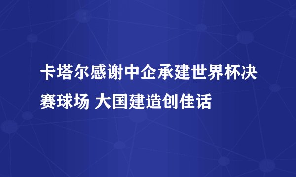 卡塔尔感谢中企承建世界杯决赛球场 大国建造创佳话