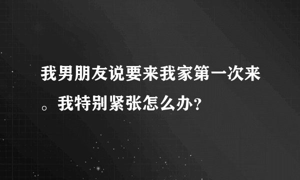 我男朋友说要来我家第一次来。我特别紧张怎么办？