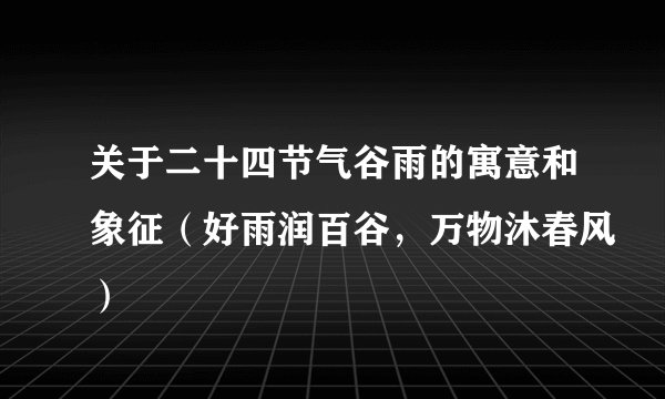 关于二十四节气谷雨的寓意和象征（好雨润百谷，万物沐春风）