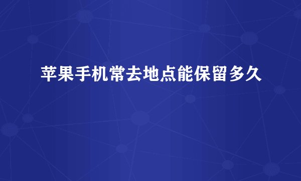 苹果手机常去地点能保留多久