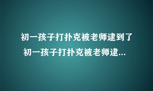 初一孩子打扑克被老师逮到了 初一孩子打扑克被老师逮到了怎么办