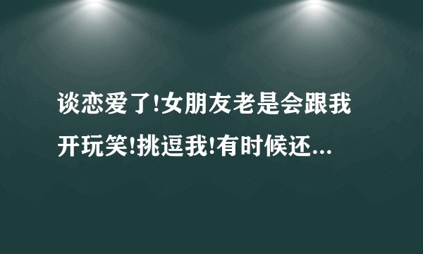 谈恋爱了!女朋友老是会跟我开玩笑!挑逗我!有时候还会让我想入非非!这 ...