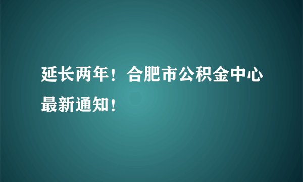 延长两年！合肥市公积金中心最新通知！