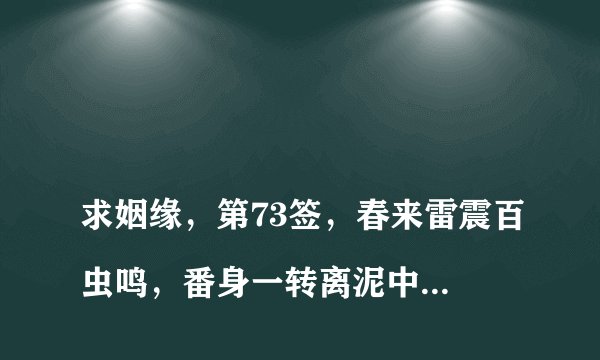 
求姻缘，第73签，春来雷震百虫鸣，番身一转离泥中；始知出入还来往，一朝变化便成龙。求高手解签！

