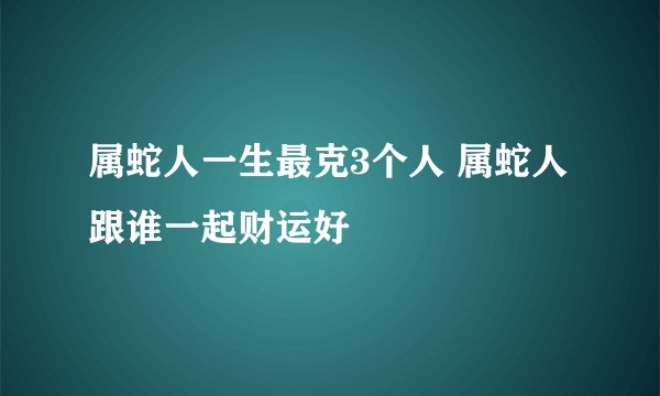 属蛇人一生最克3个人 属蛇人跟谁一起财运好