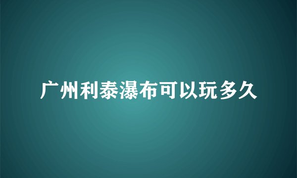 广州利泰瀑布可以玩多久