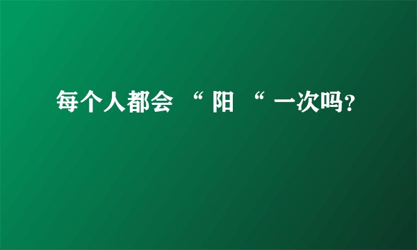 每个人都会 “ 阳 “ 一次吗？