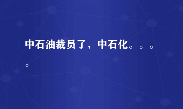 中石油裁员了,中石化。。。。