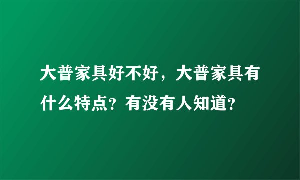 大普家具好不好,大普家具有什么特点?有没有人知道?
