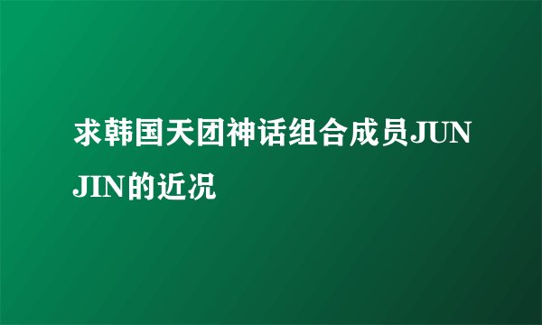 求韩国天团神话组合成员JUNJIN的近况