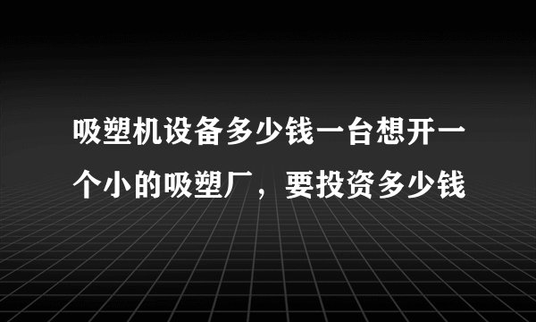 吸塑机设备多少钱一台想开一个小的吸塑厂，要投资多少钱