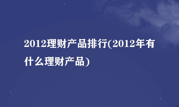 2012理财产品排行(2012年有什么理财产品)