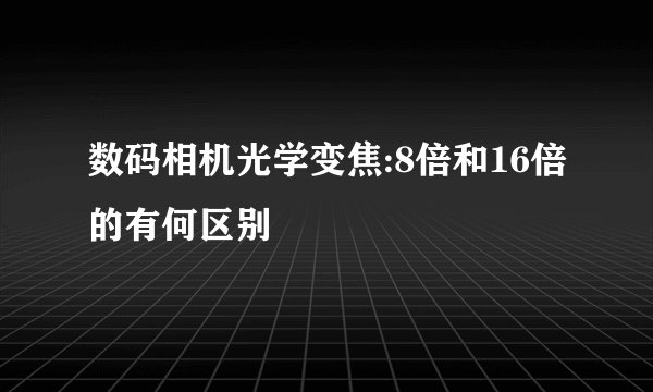 数码相机光学变焦:8倍和16倍的有何区别