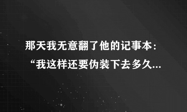 那天我无意翻了他的记事本：“我这样还要伪装下去多久”她这样写到  我该做什么呢