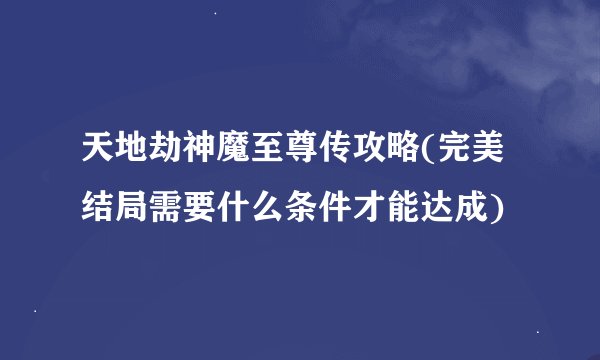 天地劫神魔至尊传攻略(完美结局需要什么条件才能达成)