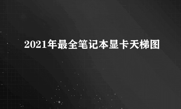 2021年最全笔记本显卡天梯图