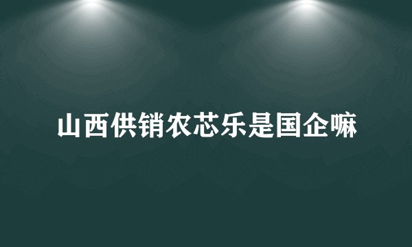 山西供销农芯乐是国企嘛