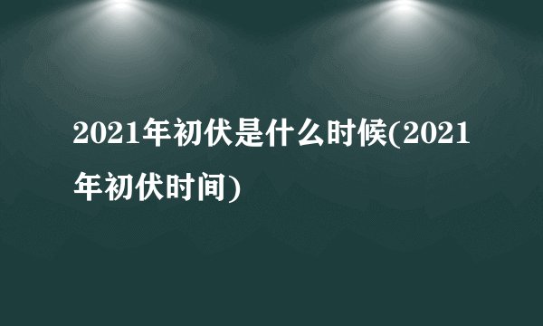 2021年初伏是什么时候(2021年初伏时间)