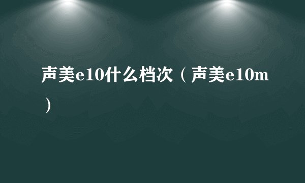 声美e10什么档次（声美e10m）