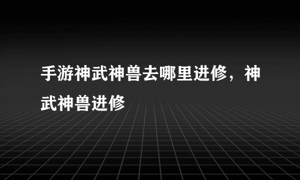 手游神武神兽去哪里进修，神武神兽进修