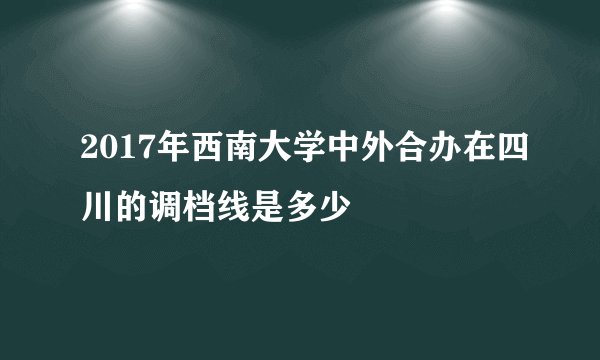 2017年西南大学中外合办在四川的调档线是多少