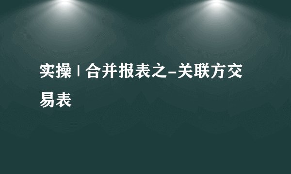 实操 | 合并报表之-关联方交易表